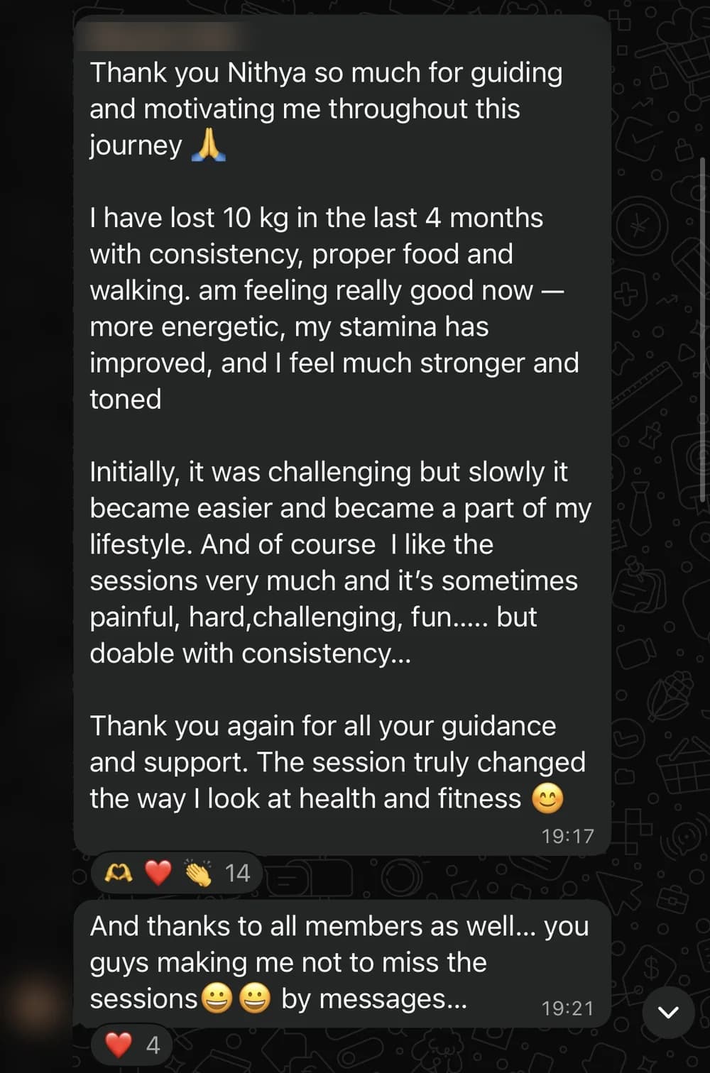 WhatsApp message from Bharani, USA: Thank you Nithya so much for guiding and motivating me throughout this journey 🙏

I have lost 10 kg in the last 4 months with consistency, proper food and walking. am feeling really good now — more energetic, my stamina has improved, and I feel much stronger and toned

Initially, it was challenging but slowly it became easier and became a part of my lifestyle. And of course  I like the sessions very much and it’s sometimes painful, hard,challenging, fun..... but doable with consistency...

Thank you again for all your guidance and support. The session truly changed the way I look at health and fitness 😊

[follow-up message] And thanks to all members as well... you guys making me not to miss the sessions😀😀 by messages...
