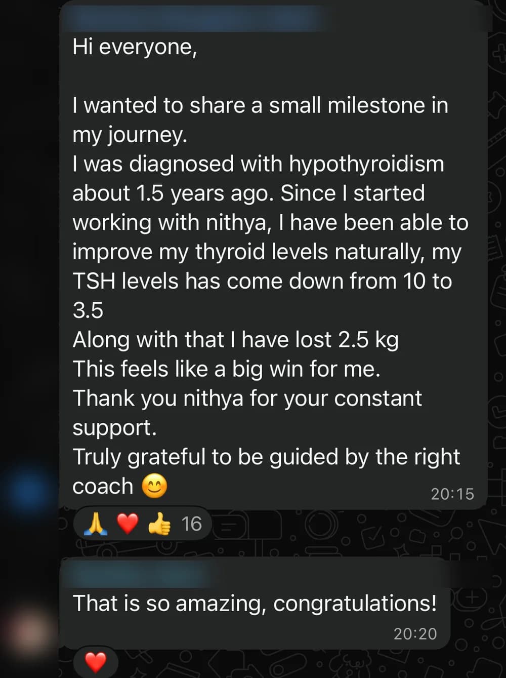 WhatsApp message from Rachana M.: Hi everyone,

I wanted to share a small milestone in my journey.
I was diagnosed with hypothyroidism about 1.5 years ago. Since I started working with nithya, I have been able to improve my thyroid levels naturally, my TSH levels has come down from 10 to 3.5
Along with that I have lost 2.5 kg
This feels like a big win for me.
Thank you nithya for your constant support.
Truly grateful to be guided by the right coach 😊