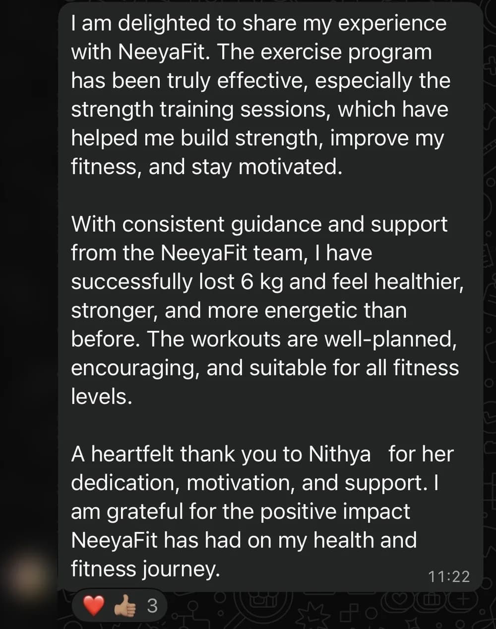 WhatsApp message from Suneta S.: I am delighted to share my experience with NeeyaFit. The exercise program has been truly effective, especially the strength training sessions, which have helped me build strength, improve my fitness, and stay motivated.

With consistent guidance and support from the NeeyaFit team, I have successfully lost 6 kg and feel healthier, stronger, and more energetic than before. The workouts are well-planned, encouraging, and suitable for all fitness levels.

A heartfelt thank you to Nithya   for her dedication, motivation, and support. I am grateful for the positive impact NeeyaFit has had on my health and fitness journey.