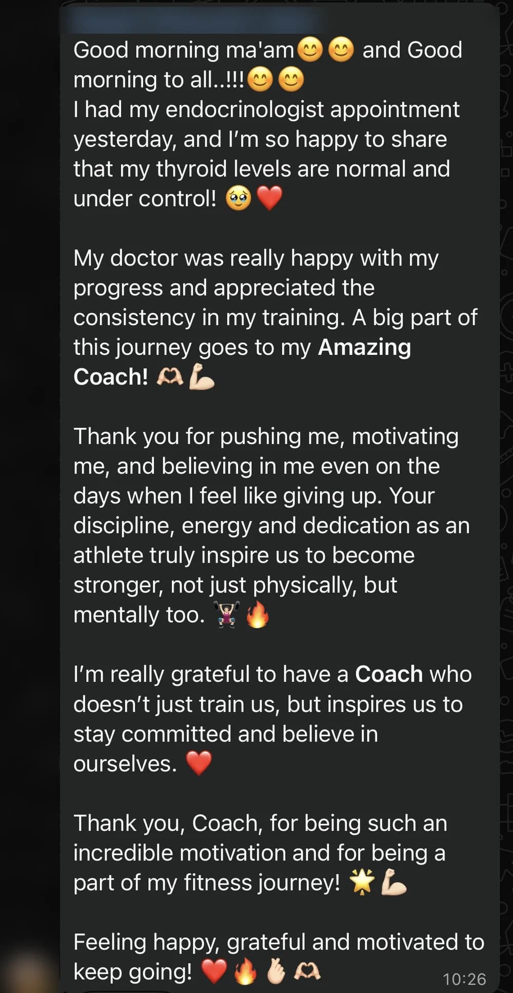 WhatsApp message from Deepti D.: Good morning ma'am😊😊 and Good morning to all..!!!😊😊
I had my endocrinologist appointment yesterday, and I’m so happy to share that my thyroid levels are normal and under control! 🥹❤️

My doctor was really happy with my progress and appreciated the consistency in my training. A big part of this journey goes to my Amazing Coach! 🫶🏻💪🏻

Thank you for pushing me, motivating me, and believing in me even on the days when I feel like giving up. Your discipline, energy and dedication as an athlete truly inspire us to become stronger, not just physically, but mentally too. 🏋🏻‍♀️🔥

I’m really grateful to have a Coach who doesn’t just train us, but inspires us to stay committed and believe in ourselves. ❤️

Thank you, Coach, for being such an incredible motivation and for being a part of my fitness journey! 🌟💪🏻

Feeling happy, grateful and motivated to keep going! ❤️🔥✌🏻🫶🏻