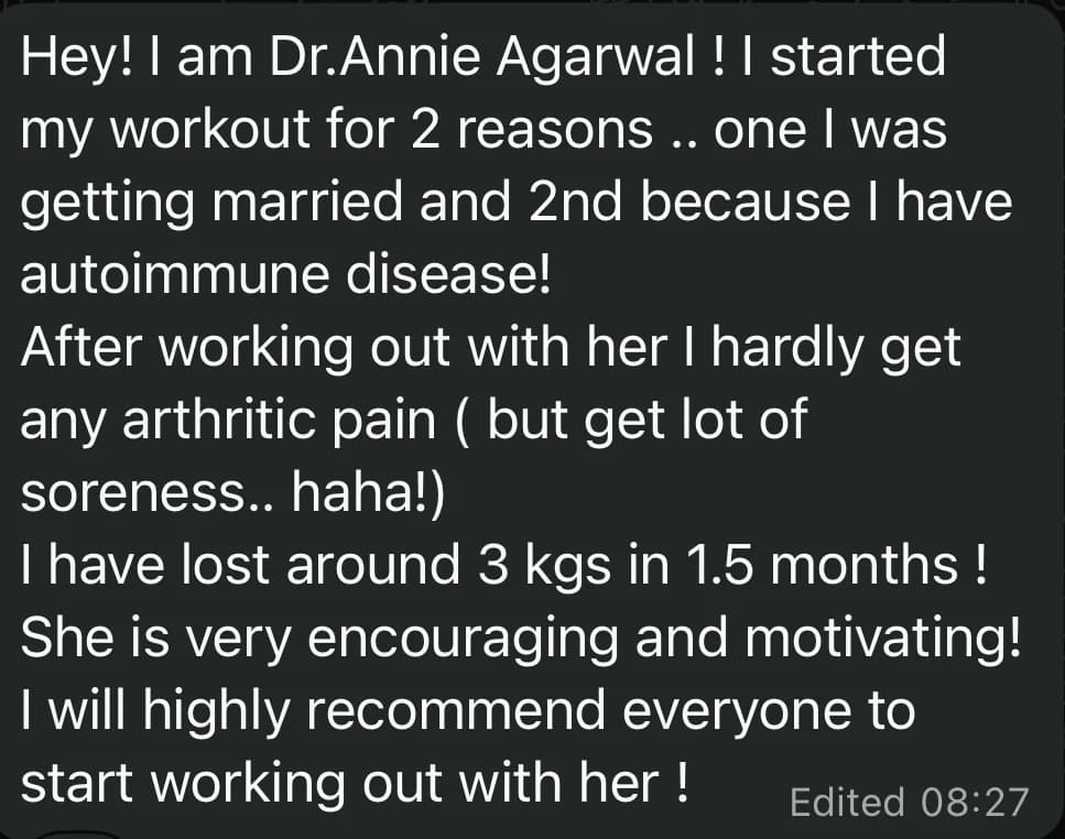WhatsApp message from Dr. Annie A.: Hey! I am Dr.Annie Agarwal ! I started my workout for 2 reasons .. one I was getting married and 2nd because I have autoimmune disease!
After working out with her I hardly get any arthritic pain ( but get lot of soreness.. haha!)
I have lost around 3 kgs in 1.5 months !
She is very encouraging and motivating!
I will highly recommend everyone to start working out with her !